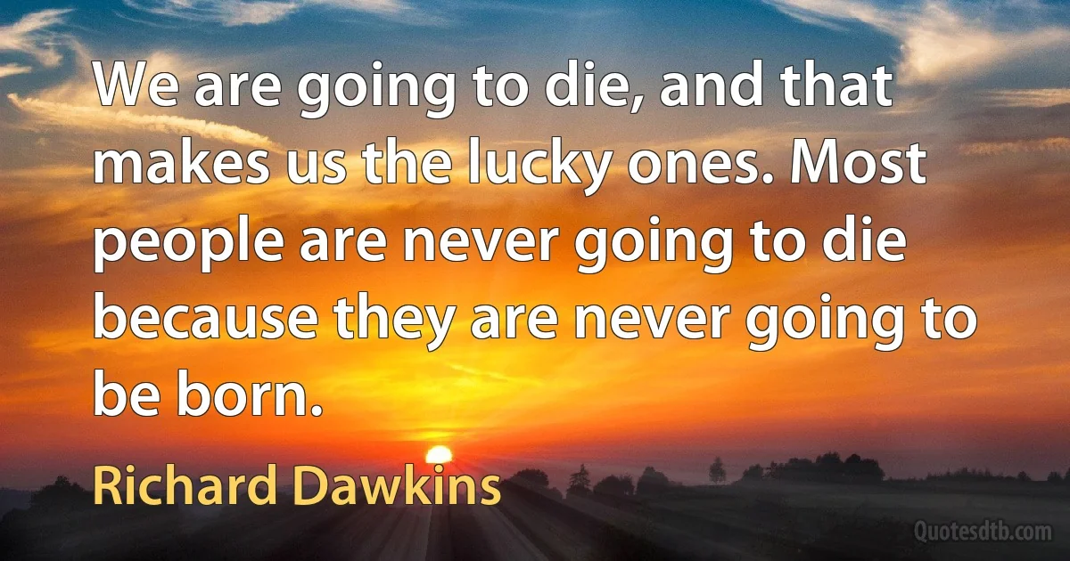 We are going to die, and that makes us the lucky ones. Most people are never going to die because they are never going to be born. (Richard Dawkins)