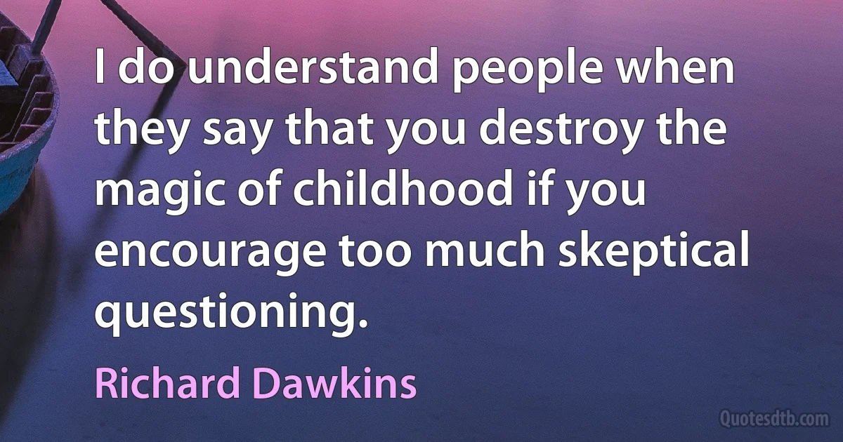 I do understand people when they say that you destroy the magic of childhood if you encourage too much skeptical questioning. (Richard Dawkins)