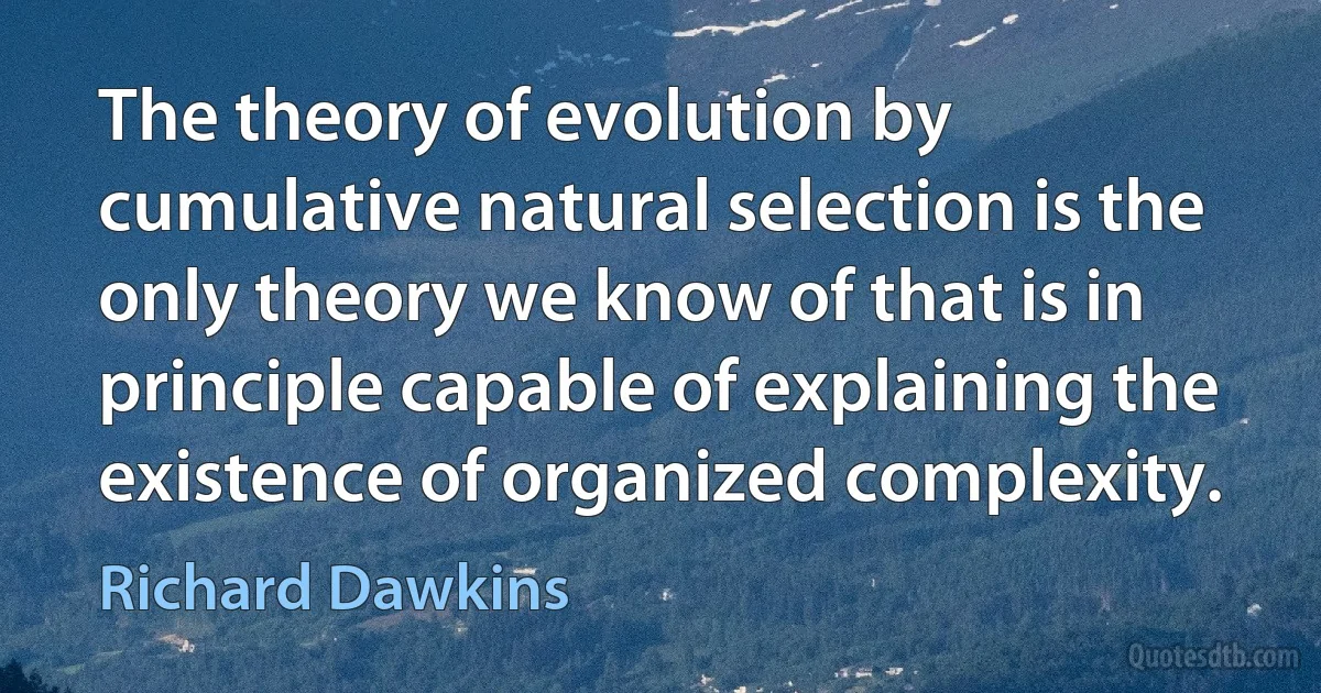 The theory of evolution by cumulative natural selection is the only theory we know of that is in principle capable of explaining the existence of organized complexity. (Richard Dawkins)