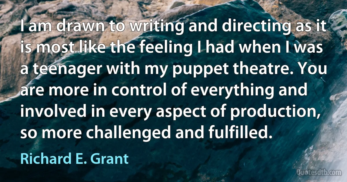 I am drawn to writing and directing as it is most like the feeling I had when I was a teenager with my puppet theatre. You are more in control of everything and involved in every aspect of production, so more challenged and fulfilled. (Richard E. Grant)