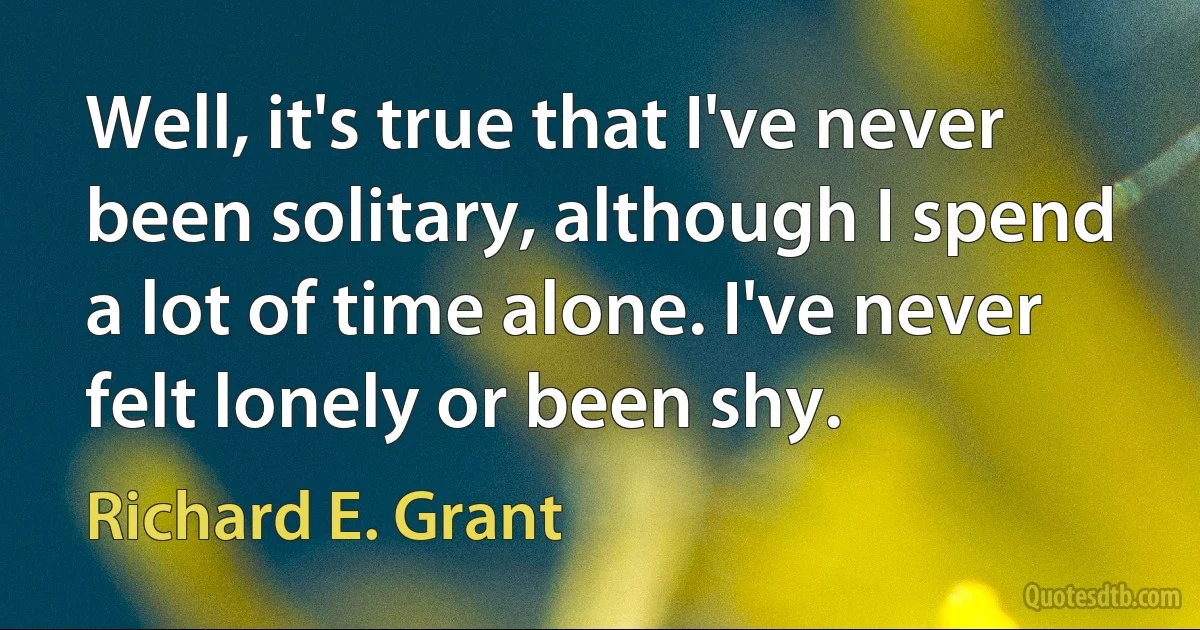 Well, it's true that I've never been solitary, although I spend a lot of time alone. I've never felt lonely or been shy. (Richard E. Grant)