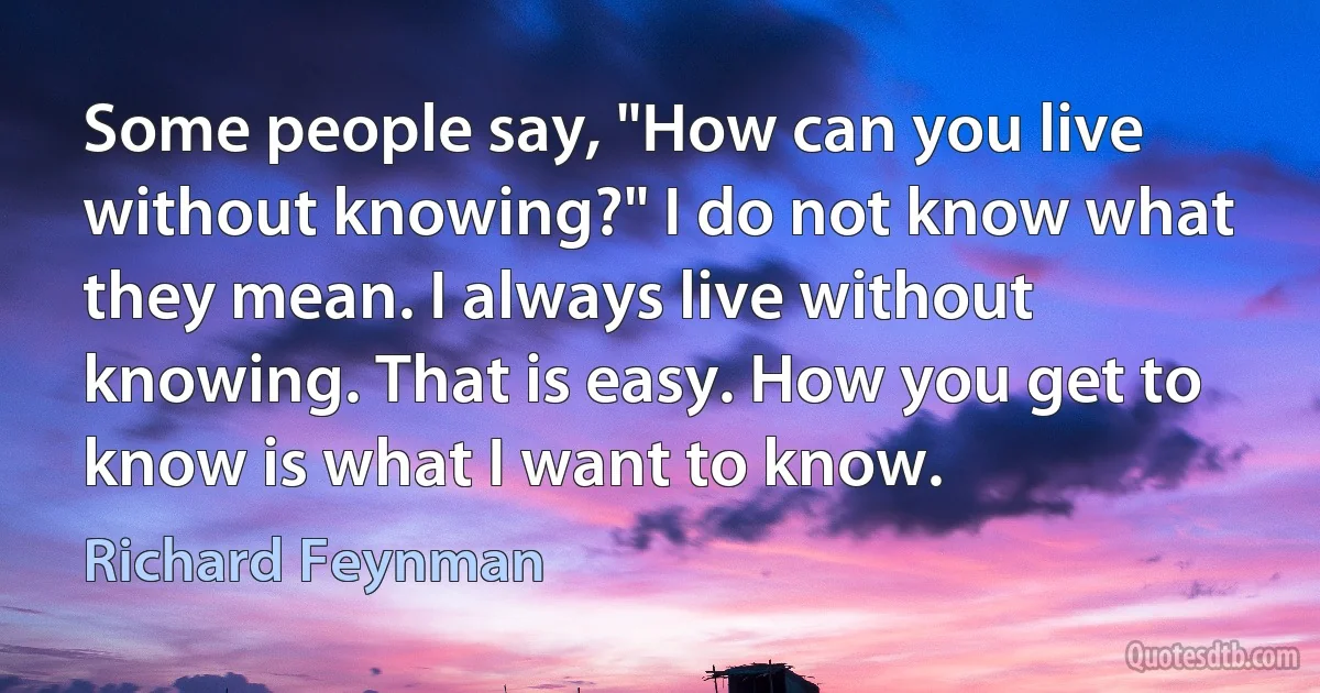 Some people say, "How can you live without knowing?" I do not know what they mean. I always live without knowing. That is easy. How you get to know is what I want to know. (Richard Feynman)