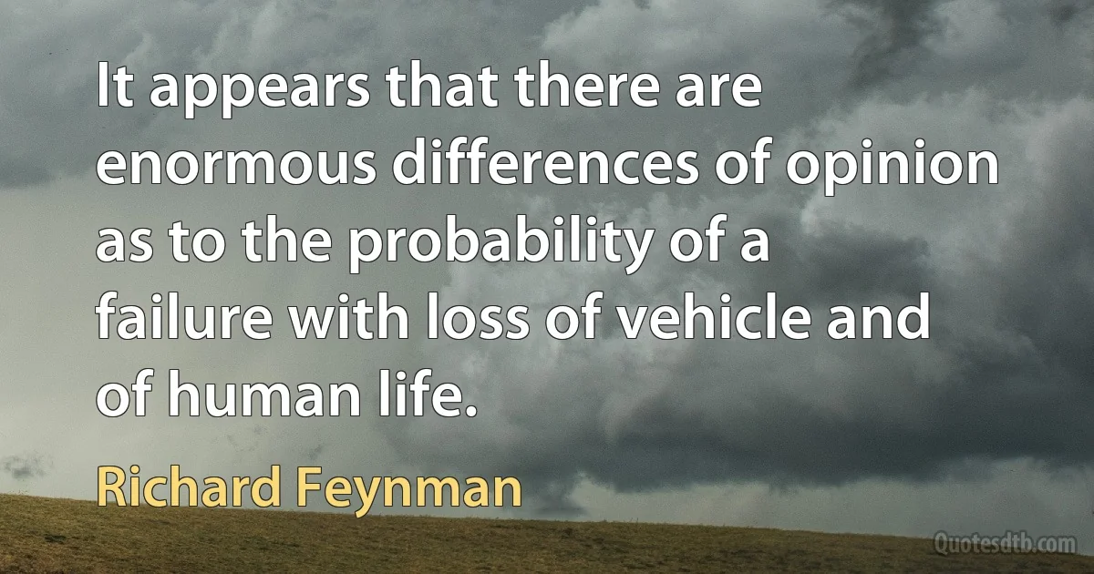 It appears that there are enormous differences of opinion as to the probability of a failure with loss of vehicle and of human life. (Richard Feynman)