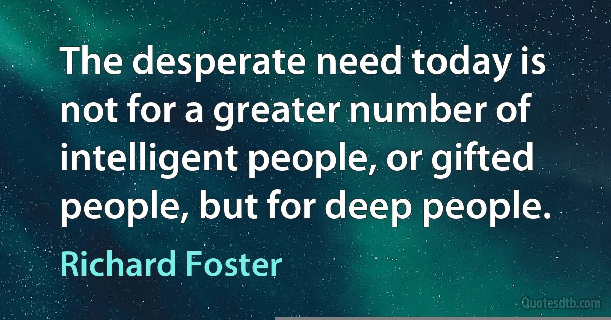 The desperate need today is not for a greater number of intelligent people, or gifted people, but for deep people. (Richard Foster)