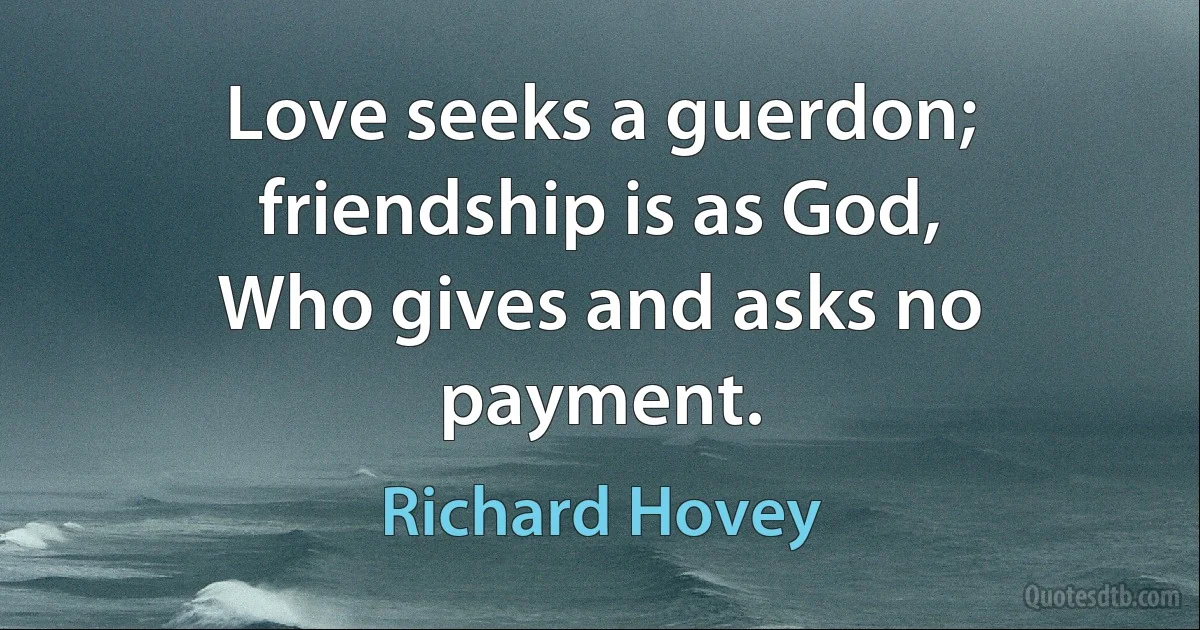 Love seeks a guerdon; friendship is as God,
Who gives and asks no payment. (Richard Hovey)