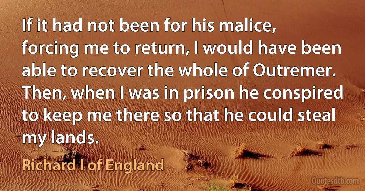 If it had not been for his malice, forcing me to return, I would have been able to recover the whole of Outremer. Then, when I was in prison he conspired to keep me there so that he could steal my lands. (Richard I of England)