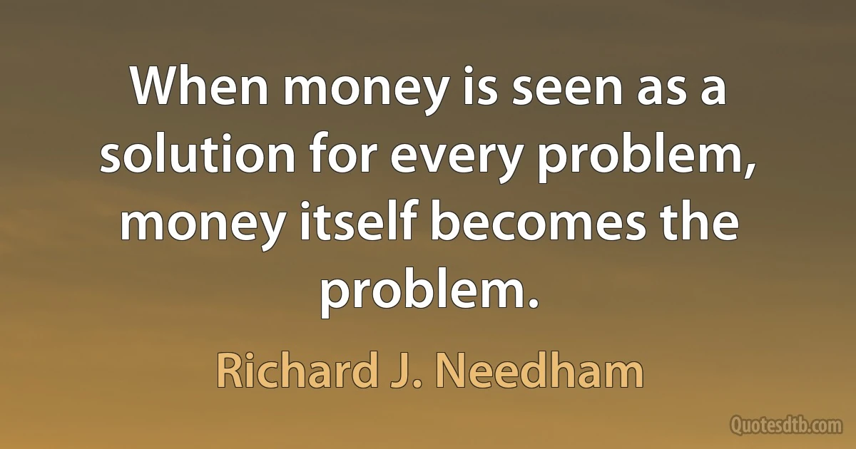 When money is seen as a solution for every problem, money itself becomes the problem. (Richard J. Needham)