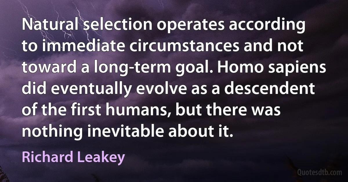 Natural selection operates according to immediate circumstances and not toward a long-term goal. Homo sapiens did eventually evolve as a descendent of the first humans, but there was nothing inevitable about it. (Richard Leakey)