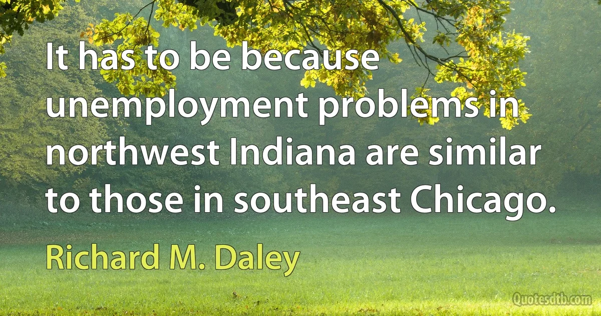 It has to be because unemployment problems in northwest Indiana are similar to those in southeast Chicago. (Richard M. Daley)