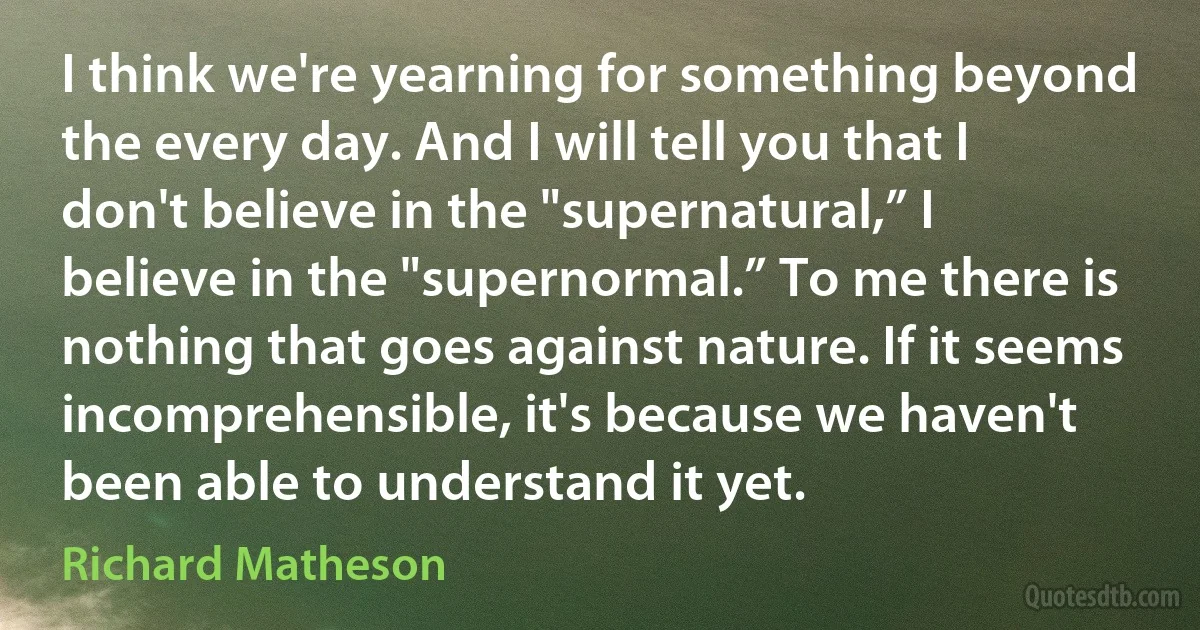 I think we're yearning for something beyond the every day. And I will tell you that I don't believe in the "supernatural,” I believe in the "supernormal.” To me there is nothing that goes against nature. If it seems incomprehensible, it's because we haven't been able to understand it yet. (Richard Matheson)