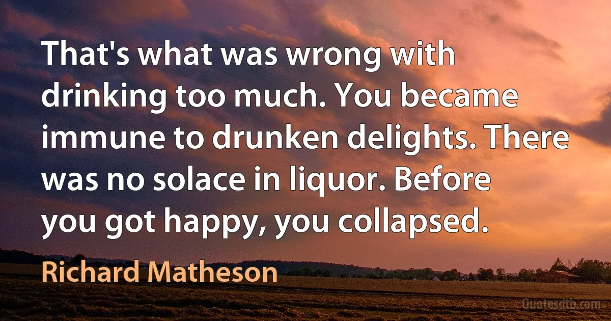 That's what was wrong with drinking too much. You became immune to drunken delights. There was no solace in liquor. Before you got happy, you collapsed. (Richard Matheson)