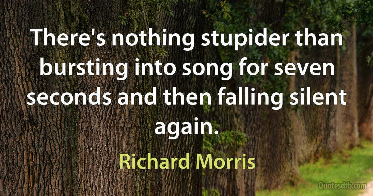 There's nothing stupider than bursting into song for seven seconds and then falling silent again. (Richard Morris)