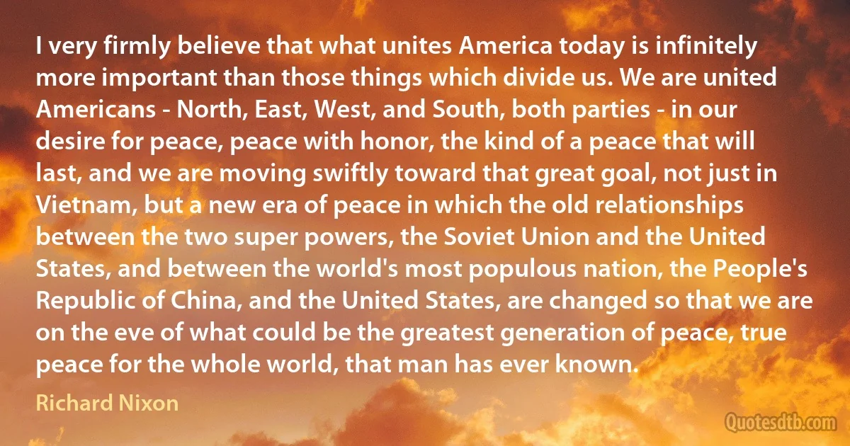 I very firmly believe that what unites America today is infinitely more important than those things which divide us. We are united Americans - North, East, West, and South, both parties - in our desire for peace, peace with honor, the kind of a peace that will last, and we are moving swiftly toward that great goal, not just in Vietnam, but a new era of peace in which the old relationships between the two super powers, the Soviet Union and the United States, and between the world's most populous nation, the People's Republic of China, and the United States, are changed so that we are on the eve of what could be the greatest generation of peace, true peace for the whole world, that man has ever known. (Richard Nixon)