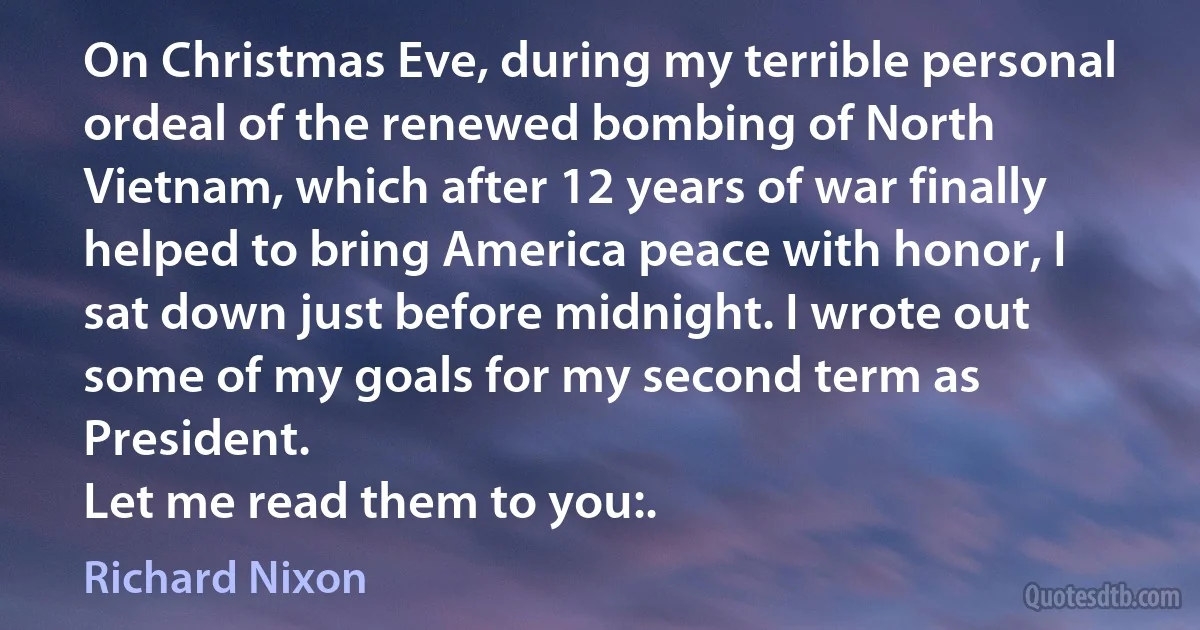 On Christmas Eve, during my terrible personal ordeal of the renewed bombing of North Vietnam, which after 12 years of war finally helped to bring America peace with honor, I sat down just before midnight. I wrote out some of my goals for my second term as President.
Let me read them to you:. (Richard Nixon)