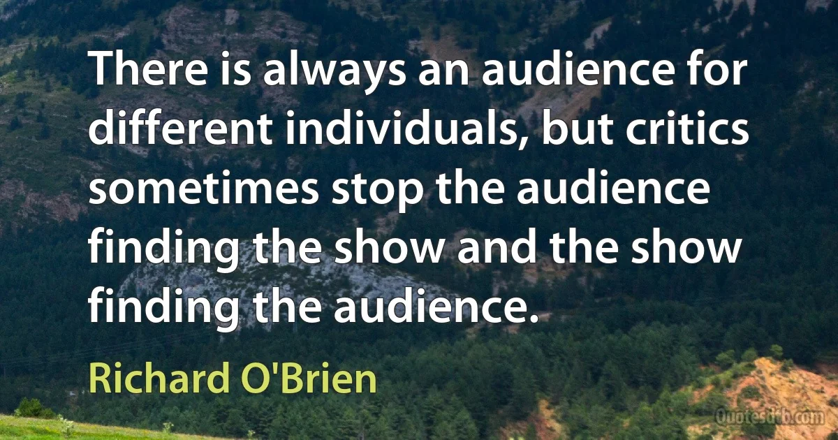 There is always an audience for different individuals, but critics sometimes stop the audience finding the show and the show finding the audience. (Richard O'Brien)