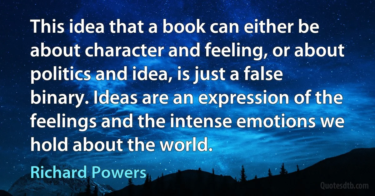 This idea that a book can either be about character and feeling, or about politics and idea, is just a false binary. Ideas are an expression of the feelings and the intense emotions we hold about the world. (Richard Powers)