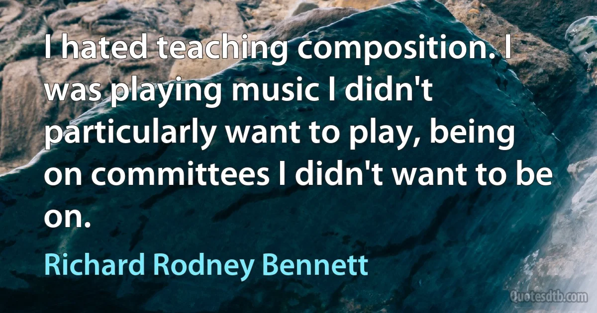 I hated teaching composition. I was playing music I didn't particularly want to play, being on committees I didn't want to be on. (Richard Rodney Bennett)