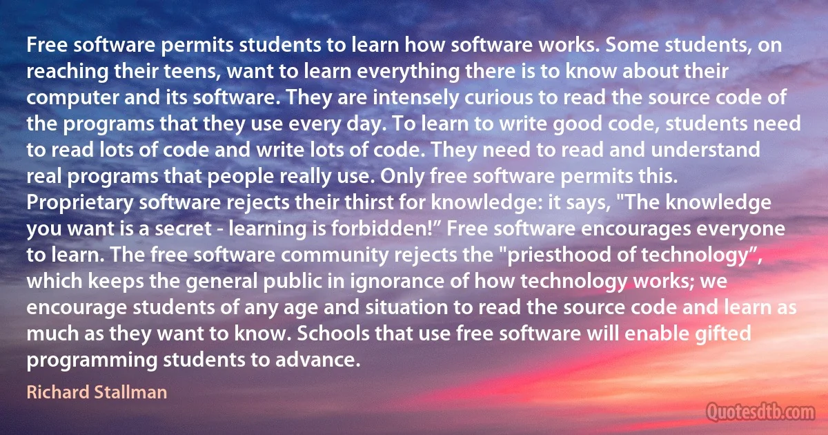 Free software permits students to learn how software works. Some students, on reaching their teens, want to learn everything there is to know about their computer and its software. They are intensely curious to read the source code of the programs that they use every day. To learn to write good code, students need to read lots of code and write lots of code. They need to read and understand real programs that people really use. Only free software permits this.
Proprietary software rejects their thirst for knowledge: it says, "The knowledge you want is a secret - learning is forbidden!” Free software encourages everyone to learn. The free software community rejects the "priesthood of technology”, which keeps the general public in ignorance of how technology works; we encourage students of any age and situation to read the source code and learn as much as they want to know. Schools that use free software will enable gifted programming students to advance. (Richard Stallman)