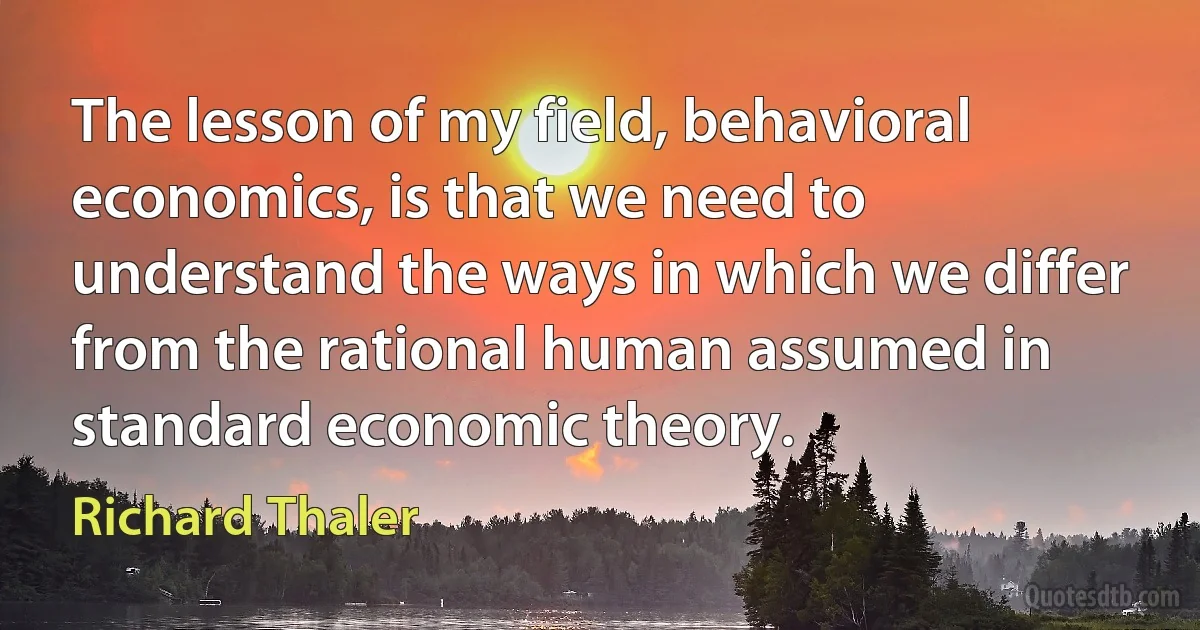 The lesson of my field, behavioral economics, is that we need to understand the ways in which we differ from the rational human assumed in standard economic theory. (Richard Thaler)