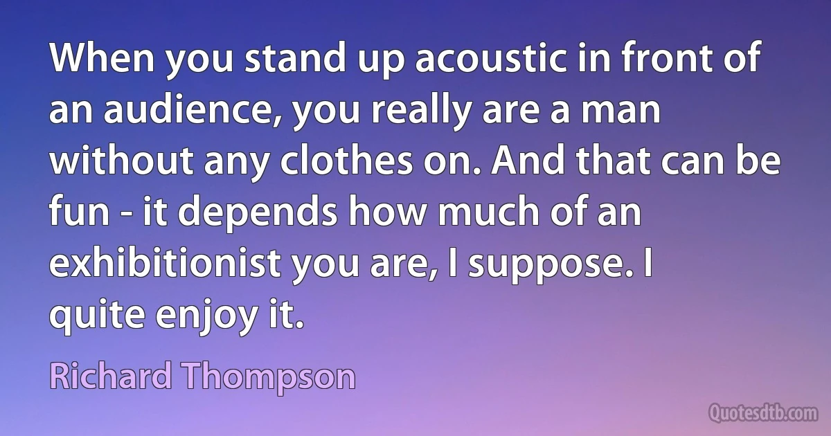 When you stand up acoustic in front of an audience, you really are a man without any clothes on. And that can be fun - it depends how much of an exhibitionist you are, I suppose. I quite enjoy it. (Richard Thompson)