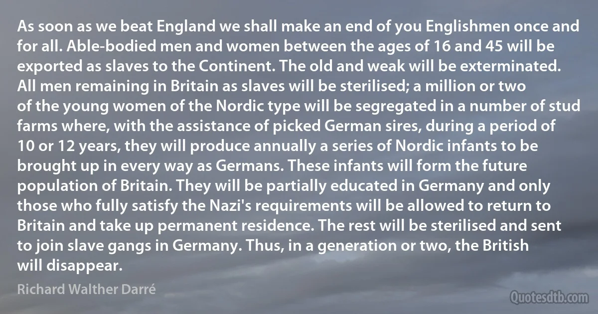 As soon as we beat England we shall make an end of you Englishmen once and for all. Able-bodied men and women between the ages of 16 and 45 will be exported as slaves to the Continent. The old and weak will be exterminated. All men remaining in Britain as slaves will be sterilised; a million or two of the young women of the Nordic type will be segregated in a number of stud farms where, with the assistance of picked German sires, during a period of 10 or 12 years, they will produce annually a series of Nordic infants to be brought up in every way as Germans. These infants will form the future population of Britain. They will be partially educated in Germany and only those who fully satisfy the Nazi's requirements will be allowed to return to Britain and take up permanent residence. The rest will be sterilised and sent to join slave gangs in Germany. Thus, in a generation or two, the British will disappear. (Richard Walther Darré)