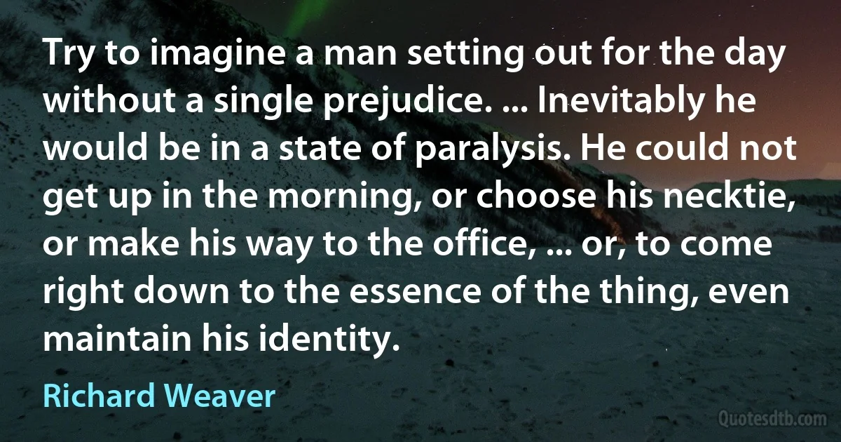 Try to imagine a man setting out for the day without a single prejudice. ... Inevitably he would be in a state of paralysis. He could not get up in the morning, or choose his necktie, or make his way to the office, ... or, to come right down to the essence of the thing, even maintain his identity. (Richard Weaver)