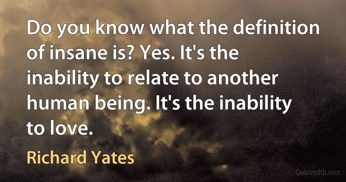 Do you know what the definition of insane is? Yes. It's the inability to relate to another human being. It's the inability to love. (Richard Yates)