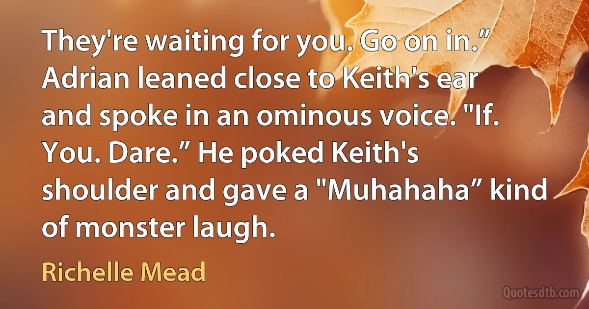 They're waiting for you. Go on in.” Adrian leaned close to Keith's ear and spoke in an ominous voice. "If. You. Dare.” He poked Keith's shoulder and gave a "Muhahaha” kind of monster laugh. (Richelle Mead)