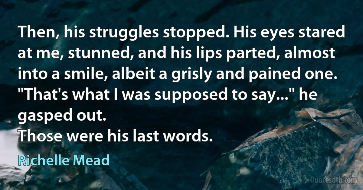 Then, his struggles stopped. His eyes stared at me, stunned, and his lips parted, almost into a smile, albeit a grisly and pained one.
"That's what I was supposed to say..." he gasped out.
Those were his last words. (Richelle Mead)