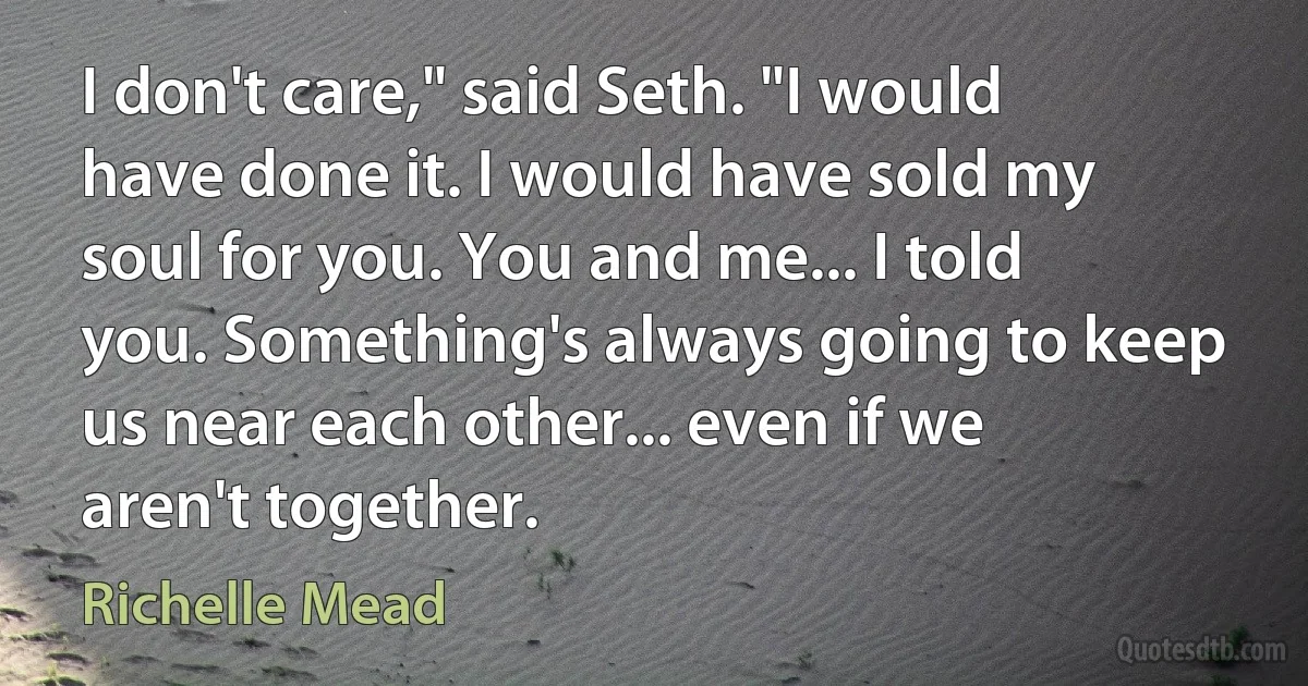 I don't care," said Seth. "I would have done it. I would have sold my soul for you. You and me... I told you. Something's always going to keep us near each other... even if we aren't together. (Richelle Mead)