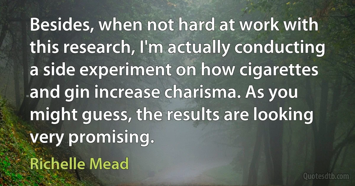 Besides, when not hard at work with this research, I'm actually conducting a side experiment on how cigarettes and gin increase charisma. As you might guess, the results are looking very promising. (Richelle Mead)