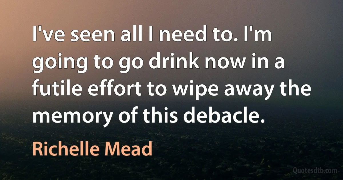 I've seen all I need to. I'm going to go drink now in a futile effort to wipe away the memory of this debacle. (Richelle Mead)