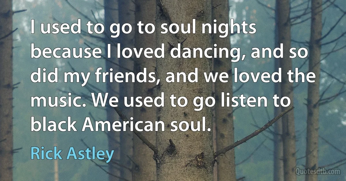 I used to go to soul nights because I loved dancing, and so did my friends, and we loved the music. We used to go listen to black American soul. (Rick Astley)