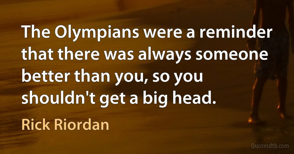 The Olympians were a reminder that there was always someone better than you, so you shouldn't get a big head. (Rick Riordan)