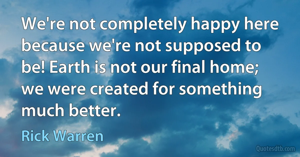 We're not completely happy here because we're not supposed to be! Earth is not our final home; we were created for something much better. (Rick Warren)