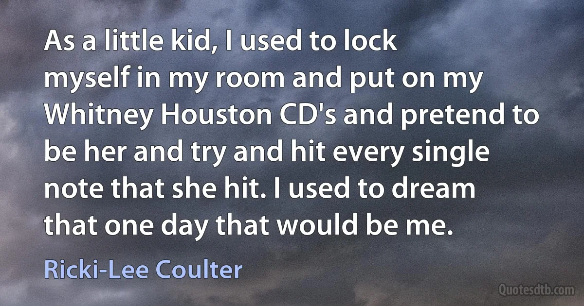 As a little kid, I used to lock myself in my room and put on my Whitney Houston CD's and pretend to be her and try and hit every single note that she hit. I used to dream that one day that would be me. (Ricki-Lee Coulter)