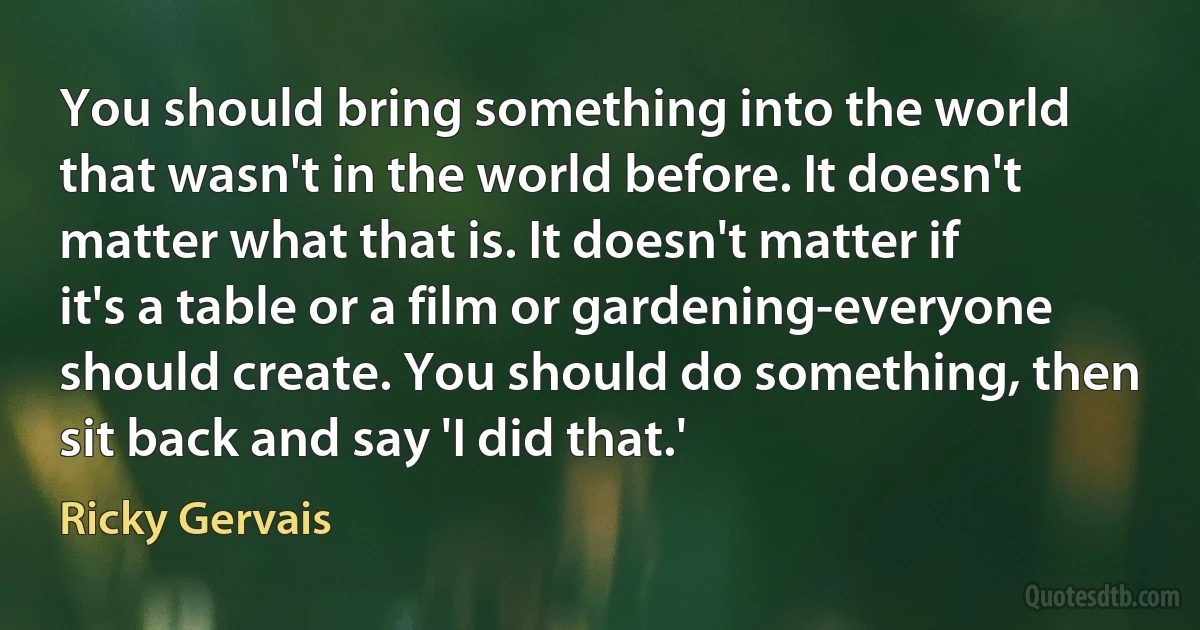 You should bring something into the world that wasn't in the world before. It doesn't matter what that is. It doesn't matter if it's a table or a film or gardening-everyone should create. You should do something, then sit back and say 'I did that.' (Ricky Gervais)