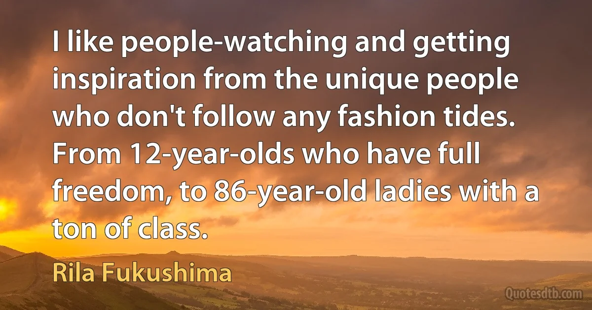 I like people-watching and getting inspiration from the unique people who don't follow any fashion tides. From 12-year-olds who have full freedom, to 86-year-old ladies with a ton of class. (Rila Fukushima)