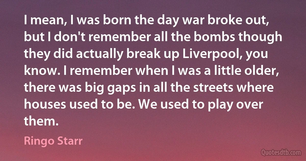 I mean, I was born the day war broke out, but I don't remember all the bombs though they did actually break up Liverpool, you know. I remember when I was a little older, there was big gaps in all the streets where houses used to be. We used to play over them. (Ringo Starr)