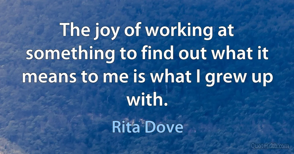 The joy of working at something to find out what it means to me is what I grew up with. (Rita Dove)