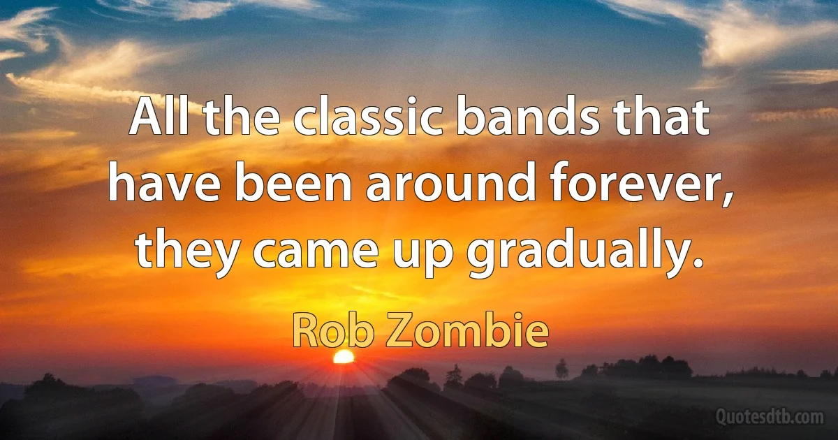 All the classic bands that have been around forever, they came up gradually. (Rob Zombie)