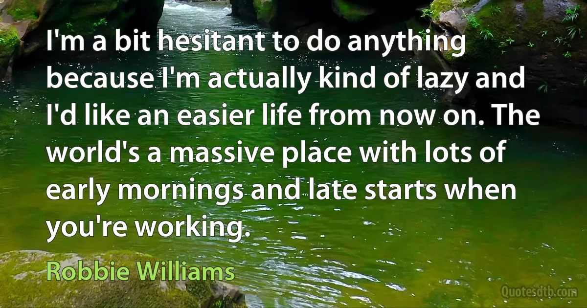 I'm a bit hesitant to do anything because I'm actually kind of lazy and I'd like an easier life from now on. The world's a massive place with lots of early mornings and late starts when you're working. (Robbie Williams)