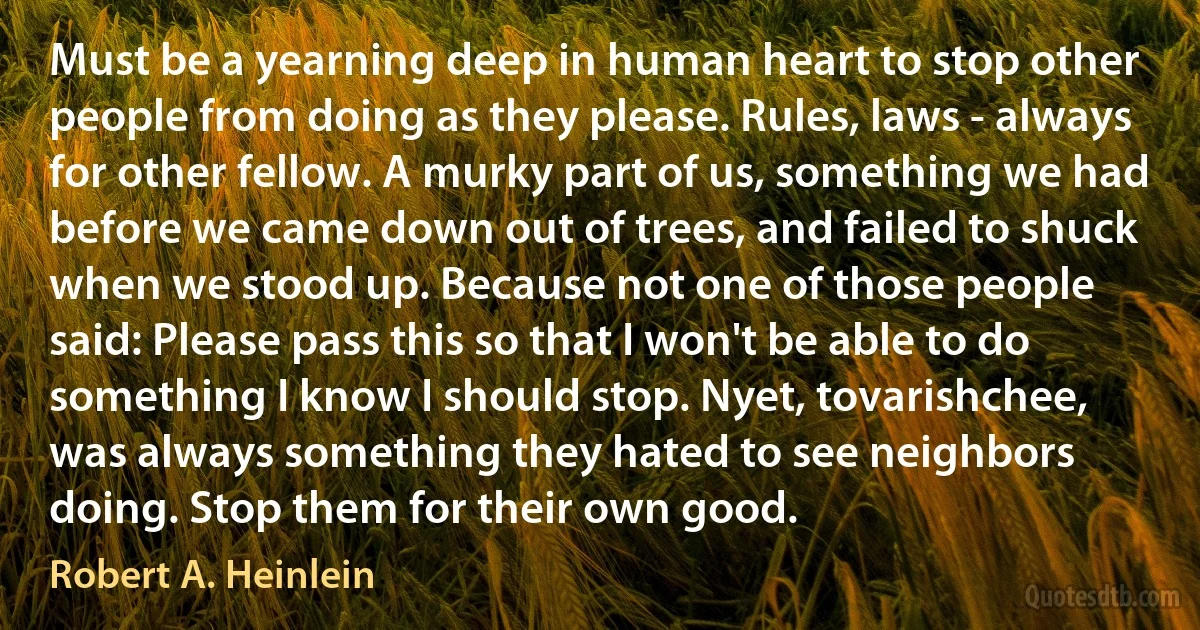 Must be a yearning deep in human heart to stop other people from doing as they please. Rules, laws - always for other fellow. A murky part of us, something we had before we came down out of trees, and failed to shuck when we stood up. Because not one of those people said: Please pass this so that I won't be able to do something I know I should stop. Nyet, tovarishchee, was always something they hated to see neighbors doing. Stop them for their own good. (Robert A. Heinlein)