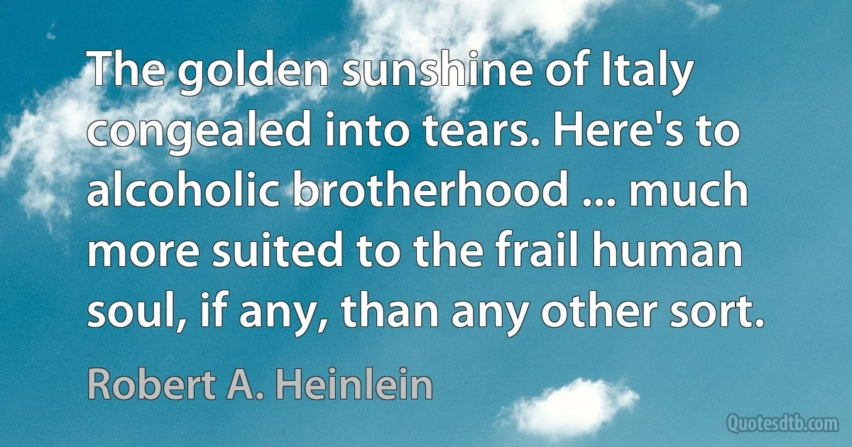 The golden sunshine of Italy congealed into tears. Here's to alcoholic brotherhood ... much more suited to the frail human soul, if any, than any other sort. (Robert A. Heinlein)