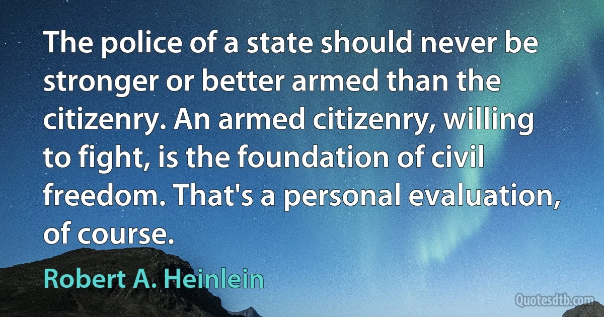 The police of a state should never be stronger or better armed than the citizenry. An armed citizenry, willing to fight, is the foundation of civil freedom. That's a personal evaluation, of course. (Robert A. Heinlein)