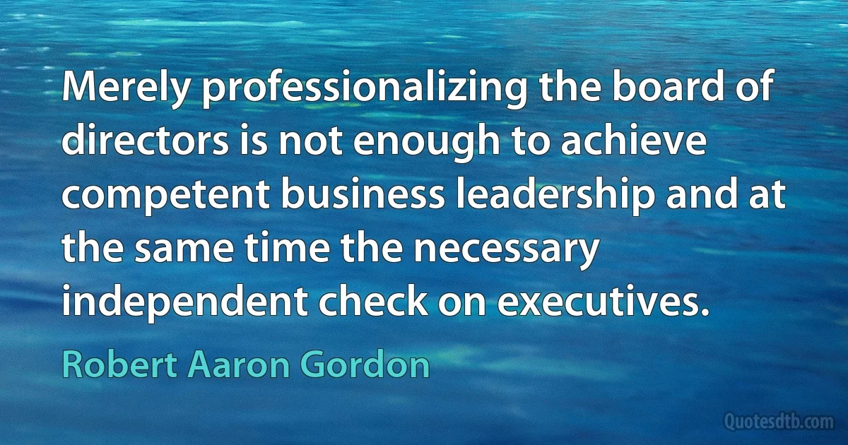 Merely professionalizing the board of directors is not enough to achieve competent business leadership and at the same time the necessary independent check on executives. (Robert Aaron Gordon)