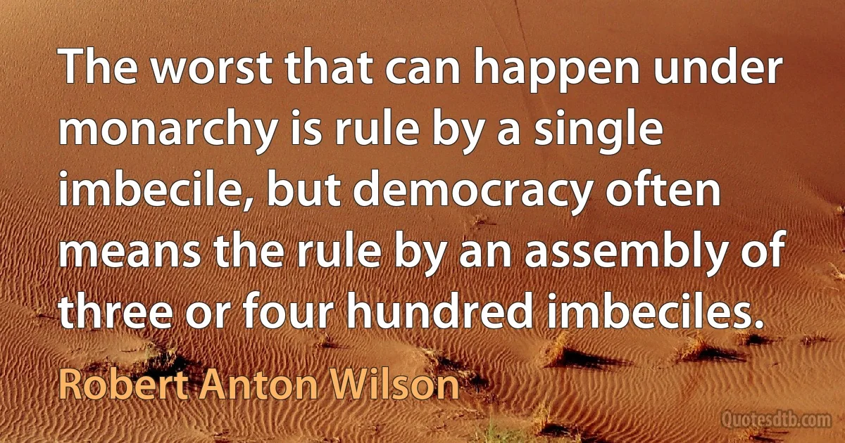 The worst that can happen under monarchy is rule by a single imbecile, but democracy often means the rule by an assembly of three or four hundred imbeciles. (Robert Anton Wilson)