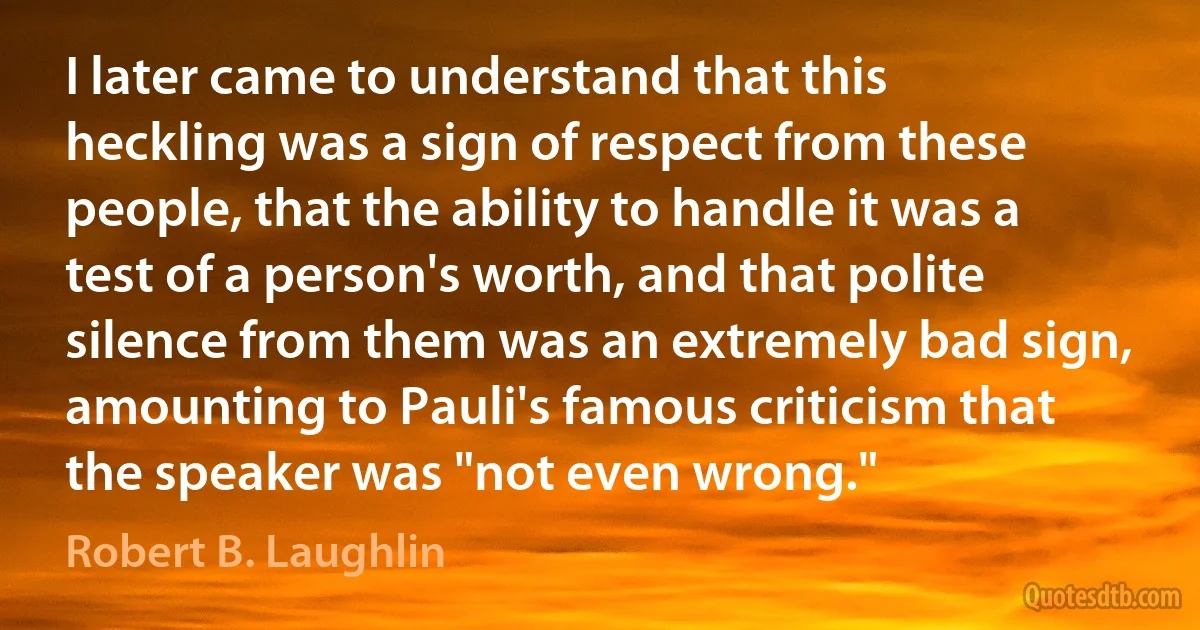 I later came to understand that this heckling was a sign of respect from these people, that the ability to handle it was a test of a person's worth, and that polite silence from them was an extremely bad sign, amounting to Pauli's famous criticism that the speaker was "not even wrong." (Robert B. Laughlin)