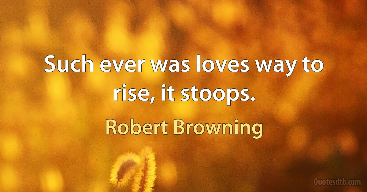 Such ever was loves way to rise, it stoops. (Robert Browning)