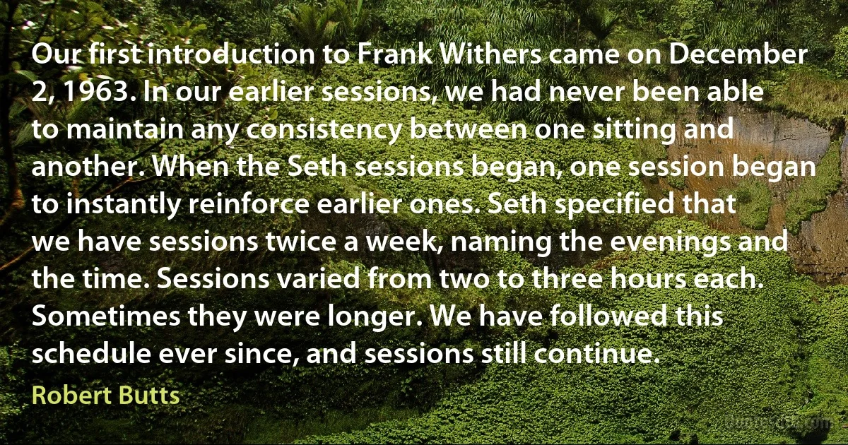 Our first introduction to Frank Withers came on December 2, 1963. In our earlier sessions, we had never been able to maintain any consistency between one sitting and another. When the Seth sessions began, one session began to instantly reinforce earlier ones. Seth specified that we have sessions twice a week, naming the evenings and the time. Sessions varied from two to three hours each. Sometimes they were longer. We have followed this schedule ever since, and sessions still continue. (Robert Butts)